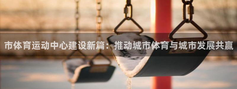 意昂2体育平台开号链接：市体育运动中心建设新篇：推动城市体育与城市发展共赢